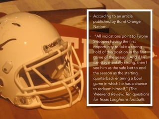• According to an article
published by Burnt Orange
Nation:
• “All indications point to Tyrone
Swoopes having the first
opportunity to take a strong
hold of this position in the first
game of the season. And if he
can stay mentally strong, then I
see him as the safe bet to end
the season as the starting
quarterback entering a bowl
game in which he has a chance
to redeem himself,” (The
Weekend Review: Ten questions
for Texas Longhorns football).
 