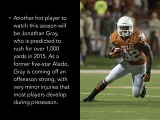 • Another hot player to
watch this season will
be Jonathan Gray,
who is predicted to
rush for over 1,000
yards in 2015. As a
former five-star Aledo,
Gray is coming off an
offseason strong, with
very minor injuries that
most players develop
during preseason.
 