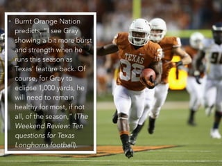 • Burnt Orange Nation
predicts, “I see Gray
showing a bit more burst
and strength when he
runs this season as
Texas’ feature back. Of
course, for Gray to
eclipse 1,000 yards, he
will need to remain
healthy for most, if not
all, of the season,” (The
Weekend Review: Ten
questions for Texas
Longhorns football).
 