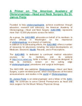 A Primer on The American Academy of
Otolaryngology—Head and Neck Surgery By Dr.
James Freije
Founded to help otolaryngologists achieve excellence through
education, research and advocacy, the American Academy of
Otolaryngology—Head and Neck Surgery (AAO-HNS) represents
more than 12,000 physicians across the nation.
As a group, the AAO-HNS advocates on behalf of its members to
inform officials in Washington on the importance
of otolaryngology as a branch of medicine.
In addition to its advocating efforts, the AAO-HNS offers a number
of resources for physicians including the latest developments on
Medicare, Electronic Health Records, and e-Prescriptions.
The AAO-HNS is dedicated to continued medical education
courses for its members, and its website
at http://www.entnet.org holds a number of resources designed to
help its members remain on the cutting edge
of otolaryngological procedures and surgical techniques.
The AAO-HNS also publishes Otolaryngology—Head and Neck
Surgery, a peer-reviewed journal, which encompasses all the latest
announcements and studies in the world of Otolaryngology.
Dr. James Freije is an otolaryngologist and a fellow of the AAO-
HNS. He continues to serve Central Pennsylvania as head and
neck surgeon for the Mount Nittany Physician Group.
 