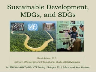 Sustainable Development,
MDGs, and SDGs
Hezri Adnan, Ph.D
Institute of Strategic and International Studies (ISIS) Malaysia
Pro.SPER.Net-AKEPT-UMS-UCTS Training, 24 August 2015, Palace Hotel, Kota Kinabalu.
 