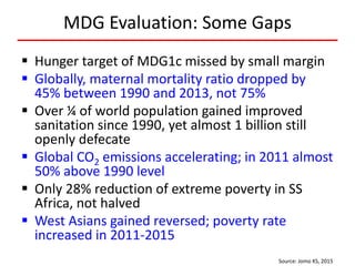 MDG Evaluation: Some Gaps
 Hunger target of MDG1c missed by small margin
 Globally, maternal mortality ratio dropped by
...