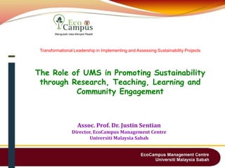 Transformational Leadership in Implementing and Assessing Sustainability Projects
The Role of UMS in Promoting Sustainability
through Research, Teaching, Learning and
Community Engagement
Assoc. Prof. Dr. Justin Sentian
Director, EcoCampus Management Centre
Universiti Malaysia Sabah
 
