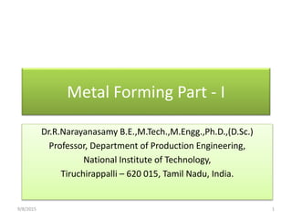 Metal Forming Part - I
Dr.R.Narayanasamy B.E.,M.Tech.,M.Engg.,Ph.D.,(D.Sc.)
Professor, Department of Production Engineering,
National Institute of Technology,
Tiruchirappalli – 620 015, Tamil Nadu, India.
9/8/2015 1
 