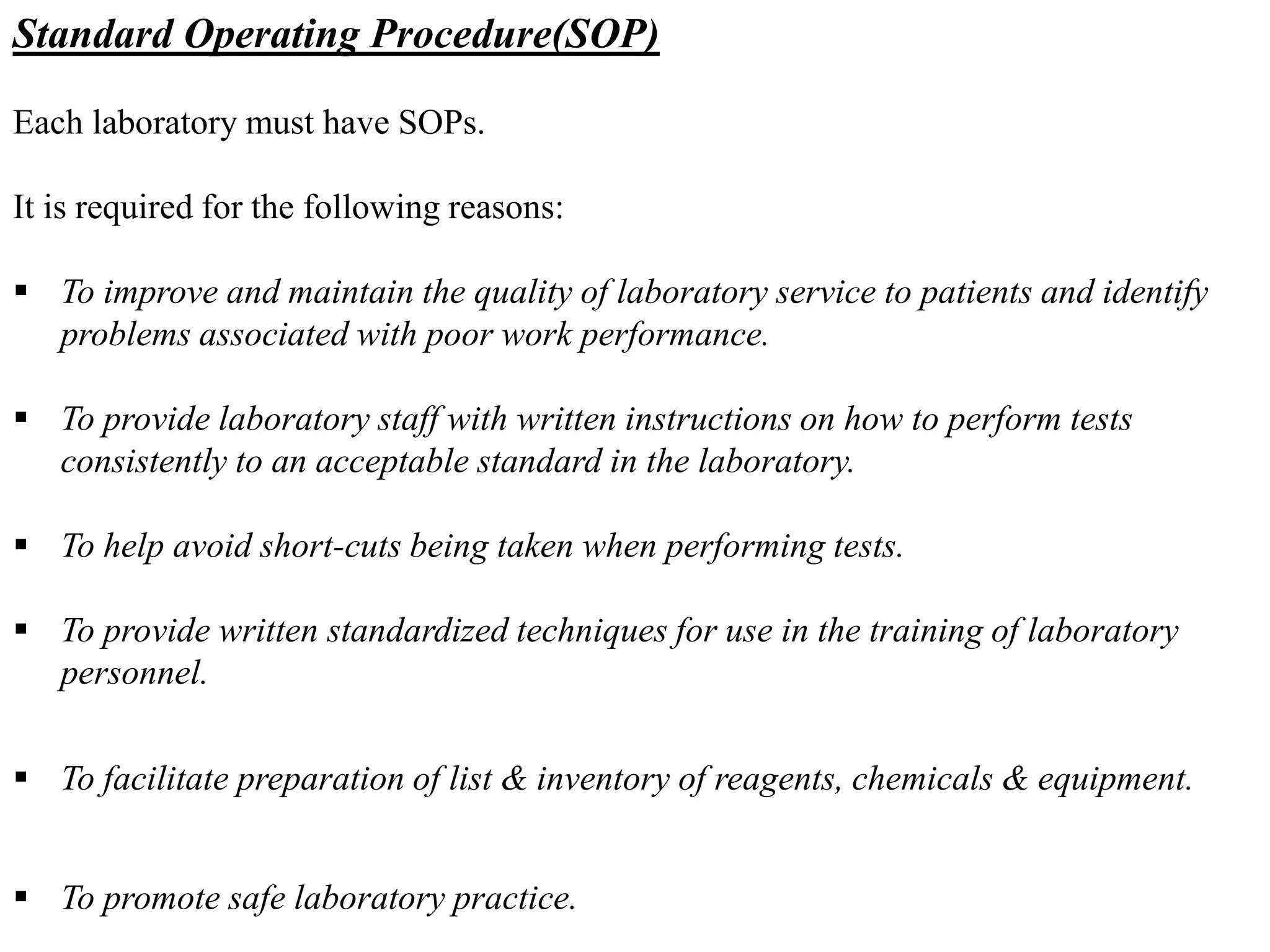 Standard Operating Procedure(SOP)
Each laboratory must have SOPs.
It is required for the following reasons:
 To improve and maintain the quality of laboratory service to patients and identify
problems associated with poor work performance.
 To provide laboratory staff with written instructions on how to perform tests
consistently to an acceptable standard in the laboratory.
 To help avoid short-cuts being taken when performing tests.
 To provide written standardized techniques for use in the training of laboratory
personnel.
 To facilitate preparation of list & inventory of reagents, chemicals & equipment.
 To promote safe laboratory practice.
 