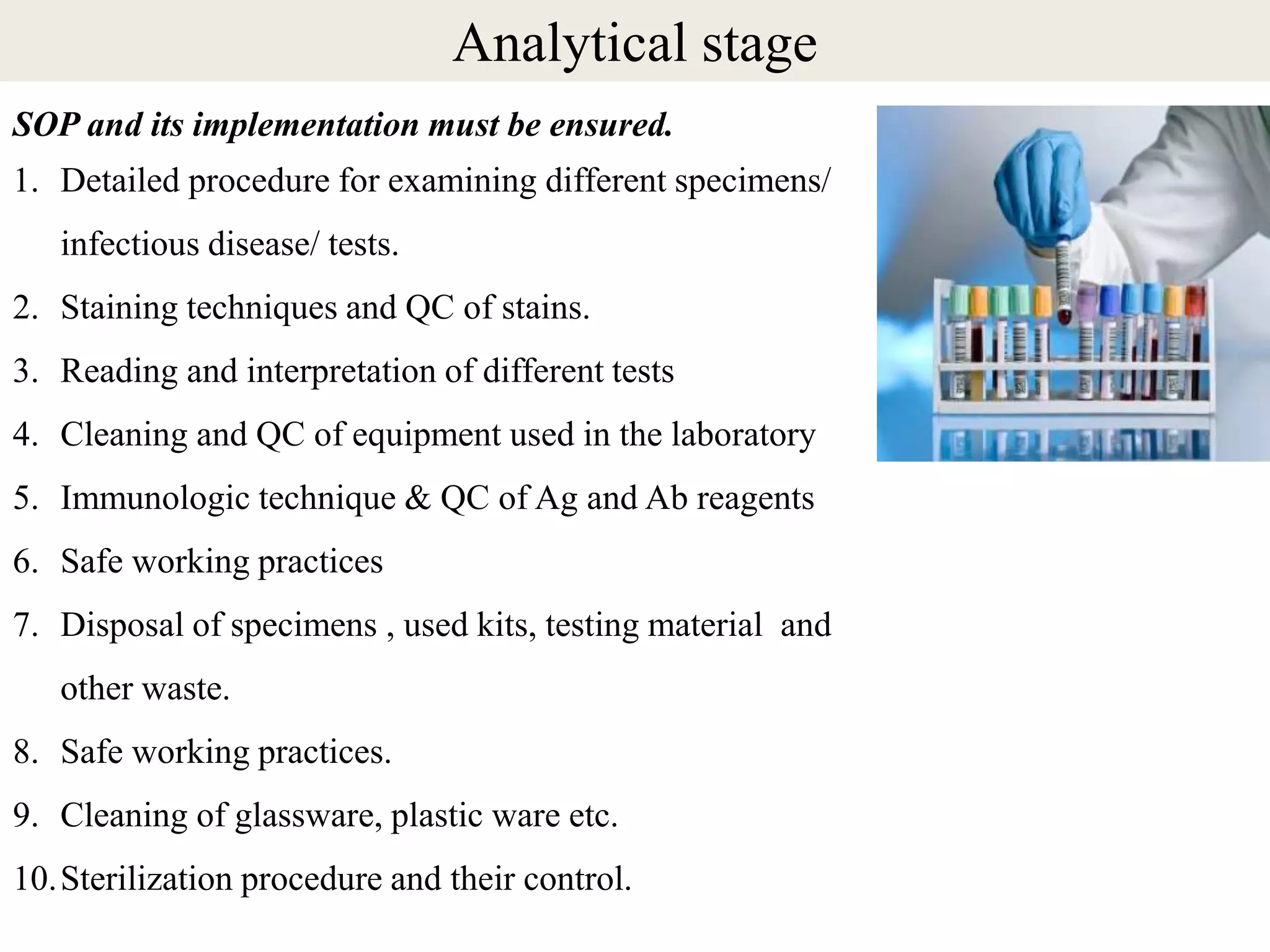 SOP and its implementation must be ensured.
1. Detailed procedure for examining different specimens/
infectious disease/ tests.
2. Staining techniques and QC of stains.
3. Reading and interpretation of different tests
4. Cleaning and QC of equipment used in the laboratory
5. Immunologic technique & QC of Ag and Ab reagents
6. Safe working practices
7. Disposal of specimens , used kits, testing material and
other waste.
8. Safe working practices.
9. Cleaning of glassware, plastic ware etc.
10.Sterilization procedure and their control.
Analytical stage
 