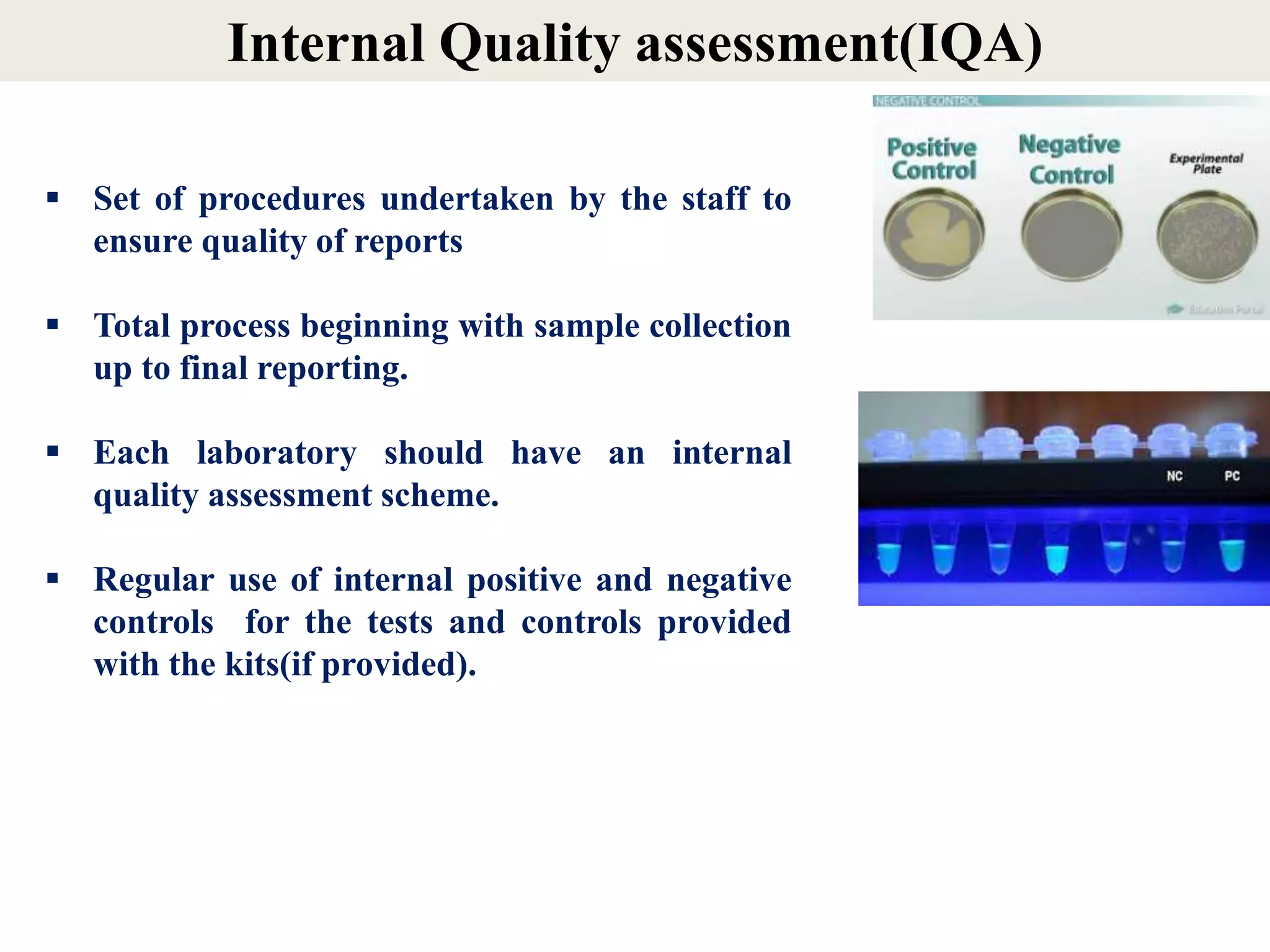 Internal Quality assessment(IQA)
 Set of procedures undertaken by the staff to
ensure quality of reports
 Total process beginning with sample collection
up to final reporting.
 Each laboratory should have an internal
quality assessment scheme.
 Regular use of internal positive and negative
controls for the tests and controls provided
with the kits(if provided).
 