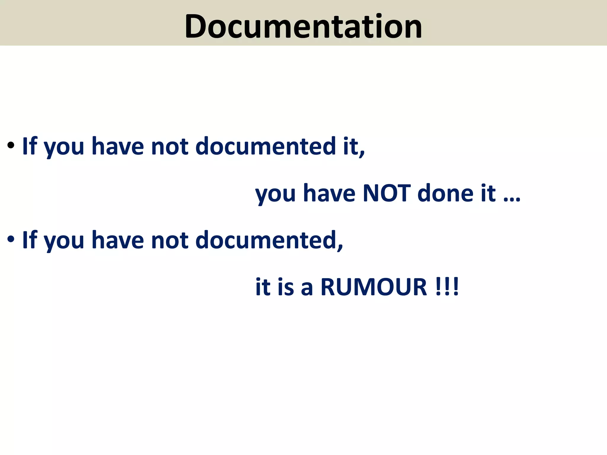 Documentation
• If you have not documented it,
you have NOT done it …
• If you have not documented,
it is a RUMOUR !!!
 
