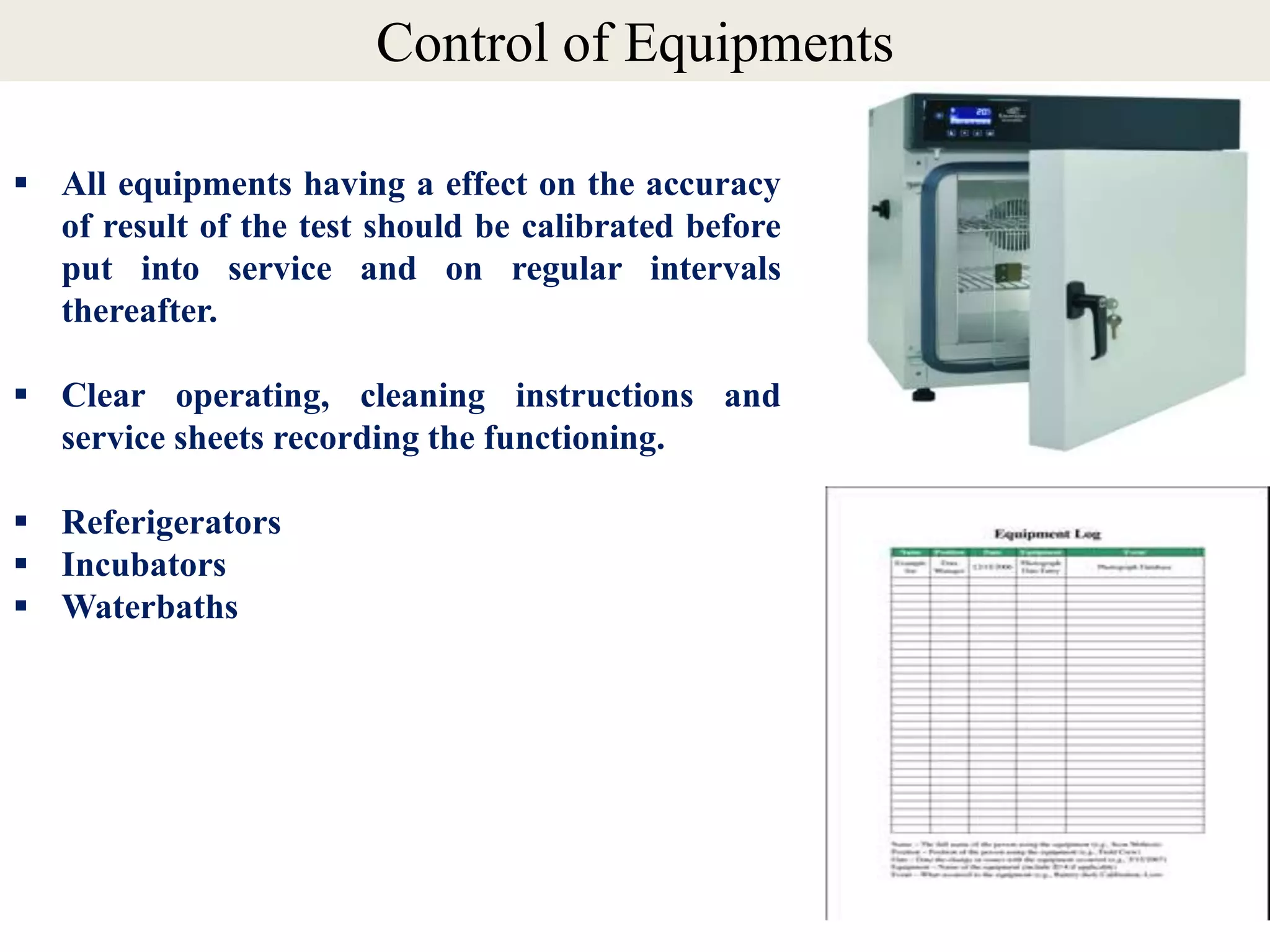  All equipments having a effect on the accuracy
of result of the test should be calibrated before
put into service and on regular intervals
thereafter.
 Clear operating, cleaning instructions and
service sheets recording the functioning.
 Referigerators
 Incubators
 Waterbaths
Control of Equipments
 