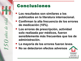 1978-2003
25 Aniversario
Conclusiones
 Los resultados son similares a los
publicados en la literatura internacional.
 Confirman la alta frecuencia de los errores
de medicación (10%).
 Los errores de prescripción, actividad
solo realizada por médicos, fueron
sensiblemente más frecuentes que los de
administración.
 La mayoría de los errores fueron leves.
 No se detectaron efectos adversos
 