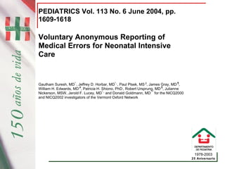 1978-2003
25 Aniversario
PEDIATRICS Vol. 113 No. 6 June 2004, pp.
1609-1618
Voluntary Anonymous Reporting of
Medical Errors for Neonatal Intensive
Care
Gautham Suresh, MD*,
, Jeffrey D. Horbar, MD*,,
, Paul Plsek, MS,||
, James Gray, MD,¶
,
William H. Edwards, MD,#
, Patricia H. Shiono, PhD,
, Robert Ursprung, MD,¶
, Julianne
Nickerson, MSW, Jerold F. Lucey, MD*,,
and Donald Goldmann, MD,**
for the NICQ2000
and NICQ2002 investigators of the Vermont Oxford Network
{dd agge r}{dd agge r} Â§{dd agge r}{dd agge r}{dd agge r}{dd agge r} Â§{dd agge r}{dd agge r}{dd agge r} Â§{dd agge r}
 