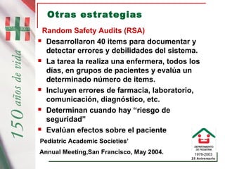 1978-2003
25 Aniversario
Otras estrategias
Random Safety Audits (RSA)
 Desarrollaron 40 items para documentar y
detectar errores y debilidades del sistema.
 La tarea la realiza una enfermera, todos los
días, en grupos de pacientes y evalúa un
determinado número de items.
 Incluyen errores de farmacia, laboratorio,
comunicación, diagnóstico, etc.
 Determinan cuando hay “riesgo de
seguridad”
 Evalúan efectos sobre el paciente
Pediatric Academic Societies’
Annual Meeting,San Francisco, May 2004.
 