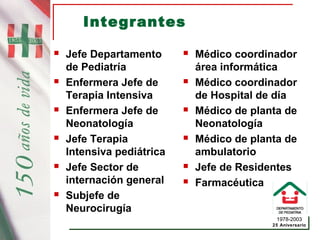 1978-2003
25 Aniversario
Integrantes
 Jefe Departamento
de Pediatría
 Enfermera Jefe de
Terapia Intensiva
 Enfermera Jefe de
Neonatología
 Jefe Terapia
Intensiva pediátrica
 Jefe Sector de
internación general
 Subjefe de
Neurocirugía
 Médico coordinador
área informática
 Médico coordinador
de Hospital de día
 Médico de planta de
Neonatología
 Médico de planta de
ambulatorio
 Jefe de Residentes
 Farmacéutica
 