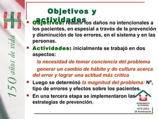 1978-2003
25 Aniversario
Objetivos y
actividades Objetivos: reducir los daños no intencionales a
los pacientes, en espesial a través de la prevención
y disminución de los errores, en el sistema y en las
personas.
 Actividades: inicialmente se trabajó en dos
aspectos:
la necesidad de tomar conciencia del problema
generar un cambio de hábito y de cultura acerca
del error y lograr una actitud más crítica
 Luego se determinó la magnitud del problema: Nº,
tipo de errores y efectos sobre los pacientes.
 En una tercera etapa se implementaron las
estrategias de prevención.
 