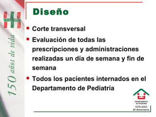 1978-2003
25 Aniversario
Diseño
 Corte transversal
 Evaluación de todas las
prescripciones y administraciones
realizadas un día de semana y fin de
semana
 Todos los pacientes internados en el
Departamento de Pediatría
 
