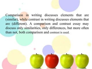 Comparison in writing discusses elements that are
(similar), while contrast in writing discusses elements that
are (different). A comparison and contrast essay may
discuss only similarities, only differences, but more often
than not, both comparison and contrast is used.
 