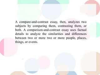 A compare-and-contrast essay, then, analyzes two
subjects by comparing them, contrasting them, or
both. A comparison-and-contrast essay uses factual
details to analyze the similarities and differences
between two or more two or more people, places,
things, or events.
 