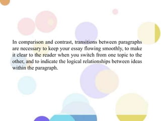 In comparison and contrast, transitions between paragraphs
are necessary to keep your essay flowing smoothly, to make
it clear to the reader when you switch from one topic to the
other, and to indicate the logical relationships between ideas
within the paragraph.
 