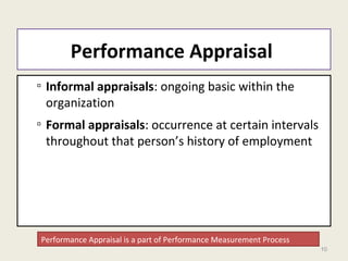 10
Performance Appraisal
▫ Informal appraisals: ongoing basic within the
organization
▫ Formal appraisals: occurrence at certain intervals
throughout that person’s history of employment
Performance Appraisal is a part of Performance Measurement Process
 