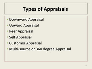 17
Types of Appraisals
• Downward Appraisal
• Upward Appraisal
• Peer Appraisal
• Self Appraisal
• Customer Appraisal
• Multi-source or 360 degree Appraisal
 