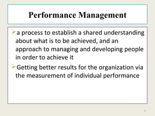 3
Performance Management
a process to establish a shared understanding
about what is to be achieved, and an
approach to managing and developing people
in order to achieve it
Getting better results for the organization via
the measurement of individual performance
 