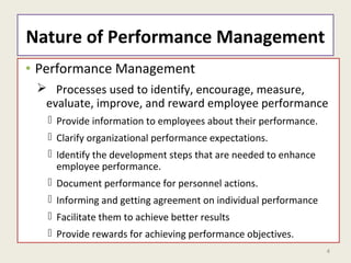 4
Nature of Performance Management
• Performance Management
 Processes used to identify, encourage, measure,
evaluate, improve, and reward employee performance
 Provide information to employees about their performance.
 Clarify organizational performance expectations.
 Identify the development steps that are needed to enhance
employee performance.
 Document performance for personnel actions.
 Informing and getting agreement on individual performance
 Facilitate them to achieve better results
 Provide rewards for achieving performance objectives.
 