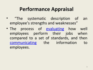 9
Performance Appraisal
• “The systematic description of an
employee’s strengths and weaknesses”
• The process of evaluating how well
employees perform their jobs when
compared to a set of standards, and then
communicating the information to
employees.
9
 
