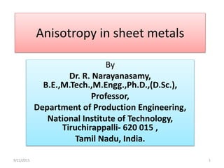 Anisotropy in sheet metals
By
Dr. R. Narayanasamy,
B.E.,M.Tech.,M.Engg.,Ph.D.,(D.Sc.),
Professor,
Department of Production Engineering,
National Institute of Technology,
Tiruchirappalli- 620 015 ,
Tamil Nadu, India.
9/22/2015 1
 