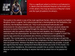 This is a significant advert as Dr.Dre is not featured in
it. Beats used the footballer Neymar as the main icon
of this advert. This may be because of Neymar’s fame
and the type of audience he attracts.
The quote in this advert is one of the main significant factors. Before the goals and before
the glory, there is a game. Not a physical game but a mental game for the footballers, the
audience, the footballers families etc. They’re all traumatised with doubts and
distractions for the physical game they are about to face. Neymar’s posture allows the
audience to realise that he is going through the experience of this ‘game’. His facial
expression tells the audience that he is nervous and doubtful. He is thinking very
carefully about the physical game. All these fears and distractions is a game in itself. The
way his legs and arms are positioned also informs us that he is contemplating his
thoughts. The mental game he as well as the rest of the world are facing is all part the
physical game. The presence of the Beats may emphasize the fact that you need Beats to
have this experience. Without the Beats this experience wouldn't be possible. It could
also signify that the music coming from these Beats allows you to be in this trance. If it
were any other headphone, this experience wouldn't be as surreal. It also looks like
Neymar is prepared for anything or anyone that tries to attack him or his passion to
play.
 
