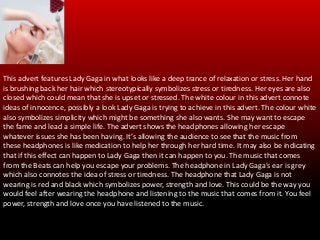 This advert features the pop singer Lady Gaga. The target audience
will most-likely be from the ages of 15-40 years of age.
This advert features Lady Gaga in what looks like a deep trance of relaxation or stress. Her hand
is brushing back her hair which stereotypically symbolizes stress or tiredness. Her eyes are also
closed which could mean that she is upset or stressed. The white colour in this advert connote
ideas of innocence, possibly a look Lady Gaga is trying to achieve in this advert. The colour white
also symbolizes simplicity which might be something she also wants. She may want to escape
the fame and lead a simple life. The advert shows the headphones allowing her escape
whatever issues she has been having. It’s allowing the audience to see that the music from
these headphones is like medication to help her through her hard time. It may also be indicating
that if this effect can happen to Lady Gaga then it can happen to you. The music that comes
from the Beats can help you escape your problems. The headphone in Lady Gaga’s ear is grey
which also connotes the idea of stress or tiredness. The headphone that Lady Gaga is not
wearing is red and black which symbolizes power, strength and love. This could be the way you
would feel after wearing the headphone and listening to the music that comes from it. You feel
power, strength and love once you have listened to the music.
 
