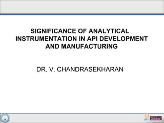 SIGNIFICANCE OF ANALYTICAL
INSTRUMENTATION IN API DEVELOPMENT
AND MANUFACTURING
DR. V. CHANDRASEKHARAN
 