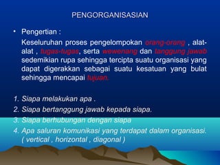 PENGORGANISASIANPENGORGANISASIAN
• Pengertian :
Keseluruhan proses pengelompokan orang-orang , alat-
alat , tugas-tugas, serta wewenang dan tanggung jawab
sedemikian rupa sehingga tercipta suatu organisasi yang
dapat digerakkan sebagai suatu kesatuan yang bulat
sehingga mencapai tujuan.
1. Siapa melakukan apa .
2. Siapa bertanggung jawab kepada siapa.
3. Siapa berhubungan dengan siapa
4. Apa saluran komunikasi yang terdapat dalam organisasi.
( vertical , horizontal , diagonal )
 