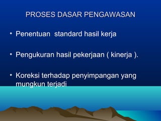 PROSES DASAR PENGAWASANPROSES DASAR PENGAWASAN
• Penentuan standard hasil kerja
• Pengukuran hasil pekerjaan ( kinerja ).
• Koreksi terhadap penyimpangan yang
mungkun terjadi
 