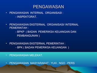 PENGAWASANPENGAWASAN
• PENGAWASAN INTERNAL ORGANISASI :
- INSPEKTORAT.
• PENGAWASAN EKSTERNAL ORGANISASI/ INTERNAL
PEMERINTAH :
- BPKP ( BADAN PEMERIKSA KEUANGAN DAN
PEMBANGUNAN )
• PENGAWASAN EKSTERNAL PEMERINTAH :
- BPK ( BADAN PEMERIKSA KEUANGAN )
• PENGAWASAN MELEKAT.
• PENGAWASAN MASYARAKAT : YLKI , NGO , PERS
 