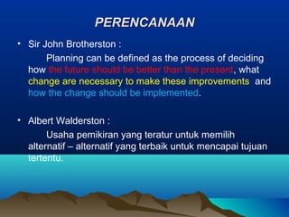 PERENCANAANPERENCANAAN
• Sir John Brotherston :
Planning can be defined as the process of deciding
how the future should be better than the present, what
change are necessary to make these improvements and
how the change should be implemented.
• Albert Walderston :
Usaha pemikiran yang teratur untuk memilih
alternatif – alternatif yang terbaik untuk mencapai tujuan
tertentu.
 
