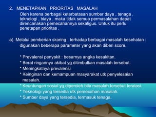 2. MENETAPKAN PRIORITAS MASALAH
Oleh karena berbagai keterbatasan sumber daya , tenaga ,
teknologi , biaya , maka tidak semua permasalahan dapat
direncanakan pemecahannya sekaligus. Untuk itu perlu
penetapan prioritas .
a). Melalui pemberian skoring , terhadap berbagai masalah kesehatan :
digunakan beberapa parameter yang akan diberi score.
* Prevalensi penyakit : besarnya angka kesakitan.
* Berat ringannya akibat yg ditimbulkan masalah tersebut.
* Meningkatnya prevalensi
* Keinginan dan kemampuan masyarakat utk penyelesaian
masalah.
* Keuntungan sosial yg diperoleh bila masalah tersebut teratasi.
* Teknologi yang tersedia utk pemecahan masalah.
* Sumber daya yang tersedia, termasuk tenaga.
 