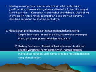 • Masing –masing parameter tersebut diberi nilai berdasarkan
justifikasi kita, bila masalahnya besar diberi nilai 5, dan bila sangat
kecil diberi nilai 1. Kemudian nilai tersebut dijumlahkan. Masalah yg
memperoleh nilai tertinggi ditempatkan pada proiritas pertama ,
demikian berurutan ke prioritas berikutnya.
b. Menetapkan prioritas masalah tanpa menggunakan skoring :
1. Delphi Technique : masalah didiskusikan oleh sekelompok
orang yang mempunyai keahlian yang sama.
2. Delbeq Technique : Melaui diskusi kelompok , terdiri dari
peserta yang tidak sama keahliannya, namun mereka
mempunyai persepsi yang sama terhadap masalah masalah
yang akan dibahas.
 