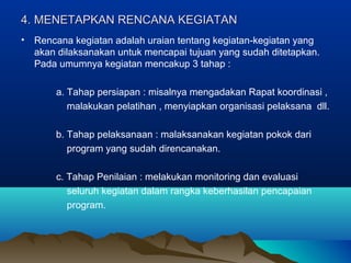 4. MENETAPKAN RENCANA KEGIATAN4. MENETAPKAN RENCANA KEGIATAN
• Rencana kegiatan adalah uraian tentang kegiatan-kegiatan yang
akan dilaksanakan untuk mencapai tujuan yang sudah ditetapkan.
Pada umumnya kegiatan mencakup 3 tahap :
a. Tahap persiapan : misalnya mengadakan Rapat koordinasi ,
malakukan pelatihan , menyiapkan organisasi pelaksana dll.
b. Tahap pelaksanaan : malaksanakan kegiatan pokok dari
program yang sudah direncanakan.
c. Tahap Penilaian : melakukan monitoring dan evaluasi
seluruh kegiatan dalam rangka keberhasilan pencapaian
program.
 