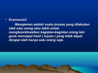 • Evancevich
Manajemen adalah suatu proses yang dilakukan
oleh satu orang atau lebih untuk
mengkoordinasikan kegiatan-kegiatan orang lain
guna mencapai hasil ( tujuan ) yang tidak dapat
dicapai oleh hanya satu orang saja.
 
