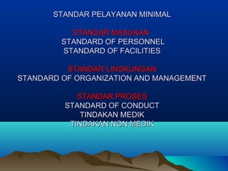 STANDAR PELAYANAN MINIMALSTANDAR PELAYANAN MINIMAL
STANDAR MASUKANSTANDAR MASUKAN
STANDARD OF PERSONNELSTANDARD OF PERSONNEL
STANDARD OF FACILITIESSTANDARD OF FACILITIES
STANDAR LINGKUNGANSTANDAR LINGKUNGAN
STANDARD OF ORGANIZATION AND MANAGEMENTSTANDARD OF ORGANIZATION AND MANAGEMENT
STANDAR PROSESSTANDAR PROSES
STANDARD OF CONDUCTSTANDARD OF CONDUCT
TINDAKAN MEDIKTINDAKAN MEDIK
TINDAKAN NON MEDIKTINDAKAN NON MEDIK
 