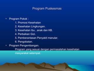 Program PuskesmasProgram Puskesmas
• Program Pokok :
1. Promosi Kesehatan
2. Kesehatan Lingkungan.
3. Kesehatan Ibu , anak dan KB.
4. Perbaikan Gizi.
5. Pemberantasan Penyakit manular.
6. Pengobatan.
• Program Pengembangan.
Program yang sesuai dengan permasalahan kesehatan
masyarakat setempat.
 