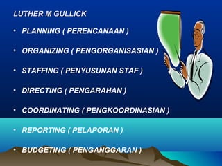 LUTHER M GULLICKLUTHER M GULLICK
• PLANNING ( PERENCANAAN )
• ORGANIZING ( PENGORGANISASIAN )
• STAFFING ( PENYUSUNAN STAF )
• DIRECTING ( PENGARAHAN )
• COORDINATING ( PENGKOORDINASIAN )
• REPORTING ( PELAPORAN )
• BUDGETING ( PENGANGGARAN )
 