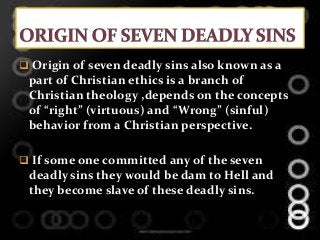 Origin of seven deadly sins also known as a
part of Christian ethics is a branch of
Christian theology ,depends on the concepts
of “right” (virtuous) and “Wrong” (sinful)
behavior from a Christian perspective.
 If some one committed any of the seven
deadly sins they would be dam to Hell and
they become slave of these deadly sins.
 