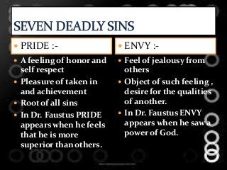  PRIDE :-
 A feeling of honor and
self respect
 Pleasure of taken in
and achievement
 Root of all sins
 In Dr. Faustus PRIDE
appears when he feels
that he is more
superior than others.
 ENVY :-
 Feel of jealousy from
others
 Object of such feeling ,
desire for the qualities
of another.
 In Dr. Faustus ENVY
appears when he saw a
power of God.
 