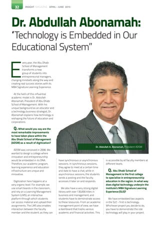 32 INSIGHT MAGAZINE APRIL - JUNE 2015
Dr. Abdullah Abonamah:
“Technology is Embedded in Our
Educational System”
32
E
very year, the Abu Dhabi
School of Management
transforms a new
group of students into
entrepreneurial managers,
changing mindsets along the way and
creating real success stories with its
MBA Signature Learning Experience.
At the helm of this influential
academic model is Dr. Abdullah
Abonamah, President of Abu Dhabi
School of Management. With his
unique background as an educator and
a technology business strategist, Dr.
Abonamah explains how technology is
reshaping the future of education and
corporations.
Q.What would you say are the
most remarkable improvements
to have taken place within the
Abu Dhabi School of Management
(ADSM) as a result of digitization?
ADSM was conceived in 2008. We
wanted to design a college where
innovation and entrepreneurship
would be embedded in its DNA.
Therefore, our academic program,
learning experience and education
infrastructure are unique and
innovative.
Digitization here happens at a
very organic level. For example, we
use smart boards in the classroom,
and rely on a Learning Management
System (LMS), an interactive
platform through which students
can access material and upload their
assignments. The LMS also enables
interaction between the faculty
member and the student, as they can
have synchronous or asynchronous
sessions. In synchronous sessions,
they agree to meet at a certain time
and date to have a chat, while in
asynchronous sessions, the students
sends a posting and the faculty
accesses it later on and responds.
We also have a very strong digital
library with over 130,000 titles in
business and management, and
students have to demonstrate access
to these resources. From an academic
management point of view, we have
a dashboard that tracks various
academic and financial activities. This
is accessible by all faculty members at
different levels.
Q. Abu Dhabi School of
Management is the first college
to specialize in entrepreneurship
education in the region. In what way
does digital technology underpin the
institute’s MBA Signature Learning
Experience (SLE)?
We have embedded two aspects
in the SLE – first is technology.
Whichever project you decide to do,
you have to demonstrate the role
technology will play in your project.
32
Dr. Abdullah A. Abonamah, President ADSM
 