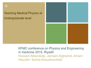 +
KFMC conference on Physics and Engineering
in medicine 2015, Riyadh
Hussain Albarakaty, Jamaan Alghamdi, Amani
Alsurahi, Samia Aboushoushah
Teaching Medical Physics at
Undergraduate level
 