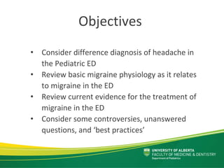 Objectives
• Consider difference diagnosis of headache in 
the Pediatric ED
• Review basic migraine physiology as it relates 
to migraine in the ED
• Review current evidence for the treatment of 
migraine in the ED 
• Consider some controversies, unanswered 
questions, and ‘best practices’
 