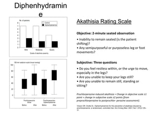 Diphenhydramin
e
Akathisia Rating Scale
Objective: 2‐minute seated observation
• Inability to remain seated (is the patient 
shifting)?
• Any semipurposeful or purposeless leg or foot 
movements?
Subjective: Three questions
• Do you feel restless within, or the urge to move, 
especially in the legs?
• Are you unable to keep your legs still?
• Are you unable to remain still, standing or 
sitting?
Prochlorperazine‐induced akathisia = Change in objective scale ≥1 
point + change in subjective scale ≥2 points (from 
preprochlorperazine to postprochlor‐ perazine assessment).
Vinson DR, Drotts DL. Diphenhydramine for the prevention of akathisia induced by
prochlorperazine: a randomized, controlled trial. Ann Emerg Med. 2001 Feb 1;37(2):125–
31.
 