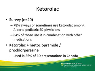Ketorolac
• Survey (n=40)
– 78% always or sometimes use ketorolac among 
Alberta pediatric ED physicians
– 84% of those use it in combination with other 
medications
• Ketorolac + metoclopramide / 
prochlorperazine
– Used in 36% of ED presentations in Canada
 