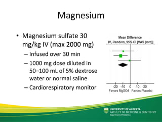 Magnesium
• Magnesium sulfate 30 
mg/kg IV (max 2000 mg)
– Infused over 30 min
– 1000 mg dose diluted in 
50–100 mL of 5% dextrose 
water or normal saline 
– Cardiorespiratory monitor 
 
